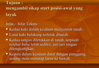 Tujuan :
mengambil sikap start posisi-awal yang
layak

Sifat – Sifat Teknis :
 Kedua kaki dalam keadaan menyentuh tanah .

 Lutut kaki belakang terletak ditanah.

 Kedua tangan diletakkan di tanah, terpisah

  selebar bahu lebih sedikit, jari-jari tangan
  dilengkungkan.
 Kepala dalam keadaan datar dengan punggung,

  sedang mata menatap lurus ke bawah.
 