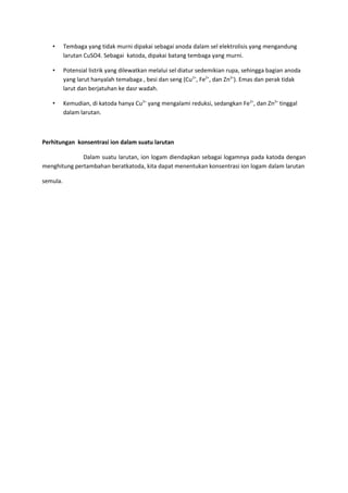 • Tembaga yang tidak murni dipakai sebagai anoda dalam sel elektrolisis yang mengandung
larutan CuSO4. Sebagai katoda, dipakai batang tembaga yang murni.
• Potensial listrik yang dilewatkan melalui sel diatur sedemikian rupa, sehingga bagian anoda
yang larut hanyalah temabaga , besi dan seng (Cu2+
, Fe2+
, dan Zn2+
). Emas dan perak tidak
larut dan berjatuhan ke dasr wadah.
• Kemudian, di katoda hanya Cu2+
yang mengalami reduksi, sedangkan Fe2+
, dan Zn2+
tinggal
dalam larutan.
Perhitungan konsentrasi ion dalam suatu larutan
Dalam suatu larutan, ion logam diendapkan sebagai logamnya pada katoda dengan
menghitung pertambahan beratkatoda, kita dapat menentukan konsentrasi ion logam dalam larutan
semula.
 