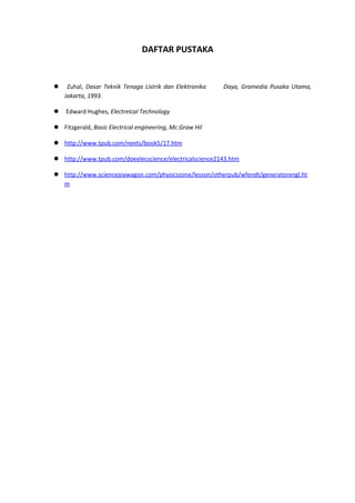 DAFTAR PUSTAKA
 Zuhal, Dasar Teknik Tenaga Listrik dan Elektronika Daya, Gramedia Pusaka Utama,
Jakarta, 1993.
 Edward Hughes, Electreical Technology
 Fitzgerald, Basic Electrical engineering, Mc.Graw Hil
 http://www.tpub.com/neets/book5/17.htm
 http://www.tpub.com/doeelecscience/electricalscience2143.htm
 http://www.sciencejoywagon.com/physicszone/lesson/otherpub/wfendt/generatorengl.ht
m
 