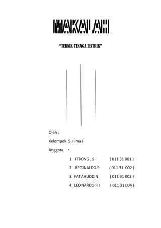 “TEKNIK TENAGA LISTRIK”
Oleh :
Kelompok 5 (lima)
Anggota :
1. ITTONG . S ( 011 31 001 )
2. REGINALDO P ( 011 31 002 )
3. FATAHUDDIN ( 011 31 003 )
4. LEONARDO R T ( 011 31 004 )
 