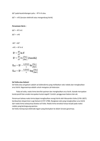 ∆Go
pada kesetimbangan yaitu : -RT ln K atau
∆Go
= -nFE (larutan elektrolit atau mengandung listrik)
Persamaan Nerts :
∆Go
= -RT ln K
∆Go
= -nFE
∆Go
= ∆Go
-nFE = -RT ln K
Sel Volta atau Galvani
Sel Volta atau sel galvani adalah sel elektrokimia yang melibatkan raksi redoks dan menghasilkan
arus listrik. Kegunaannya adalah untuk mengukur pH kelarutan.
Pada sel volta, reaksi kimia bersifat spontan dan menghasilkan arus listrik. Katode merupakan
kutub positif dan anode merupakan kutub negatif. Contoh: penggunaan baterai dan aki.
Penemuan bahwa reaksi kimia dapat menghasilkan energi listrik oleh Alessandro Volta (1745-1827)
berdasarkan eksperimen Luigi Galvani (1737-1798). Rangkaian alat yang menghasilkan arus listrik
dari reaksi kimia selanjutnya disebut sel Volta. Reaksi kimia tersebut hanya terjadi pada reaksi
redoks yang berlangsung spontan.
Sel Volta mempunyai elektrode logam yang dicelupkan ke dalam larutan garamnya.
 