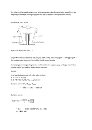 Sel volta terdiri atas elektroda tempat berlangsungnya reaksi oksidasi disebut anoda(electrode
negative), dan tempat berlangsungnya reaksi reduksi disebut katoda(electrode positif).
Susunan sel Volta adalah :
Notasi sel : Y / ion Y // ion X / X
Logam X mempunyai potensial reduksi yang lebih positip dibanding logam Y , sehingga logam Y
bertindak sebagai anoda dan logam X bertindak sebagai katoda.
Jembatan garam mengandung ion-ion positif dan ion-ion negative yang berfungsi menetralkan
muatan positif dan negative dalam larutan elektrolit.
Contoh :
Hitunglah beda potensial sel reaksi redok berikut :
a. Zn / Zn2+
// Ag+
/ Ag
b. Zn / Zn2+
0,2 M // Cu2+
0,1 M // CuJawab :
Gunakan rumus : Eo
sel = Ekatoda – Eanoda
= + 0,80 – ( – 0,76) = + 1,56 volt
Gunakan rumus :
= +0,34 – ( – 0,76 ) + (0,059/2) log (0,2 / 0,1)
= + 1,4285 volt
 