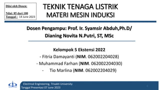 TEKNIK TENAGA LISTRIK
MATERI MESIN INDUKSI
Dosen Pengampu: Prof. Ir. Syamsir Abduh,Ph.D/
Dianing Novita N.Putri, ST, MSc
Kelompok 5 Ekstensi 2022
- Fitria Damayanti (NIM. 062002204028)
- Muhammad Farhan (NIM. 062002204030)
- Tio Marlina (NIM. 062002204029)
Electrical Engineering, Trisakti University
Tanggal Presentasi 07 June 2023
1
Diisi oleh Dosen:
Nilai: 85 dari 100
Tanggal : 14 June 2023
 