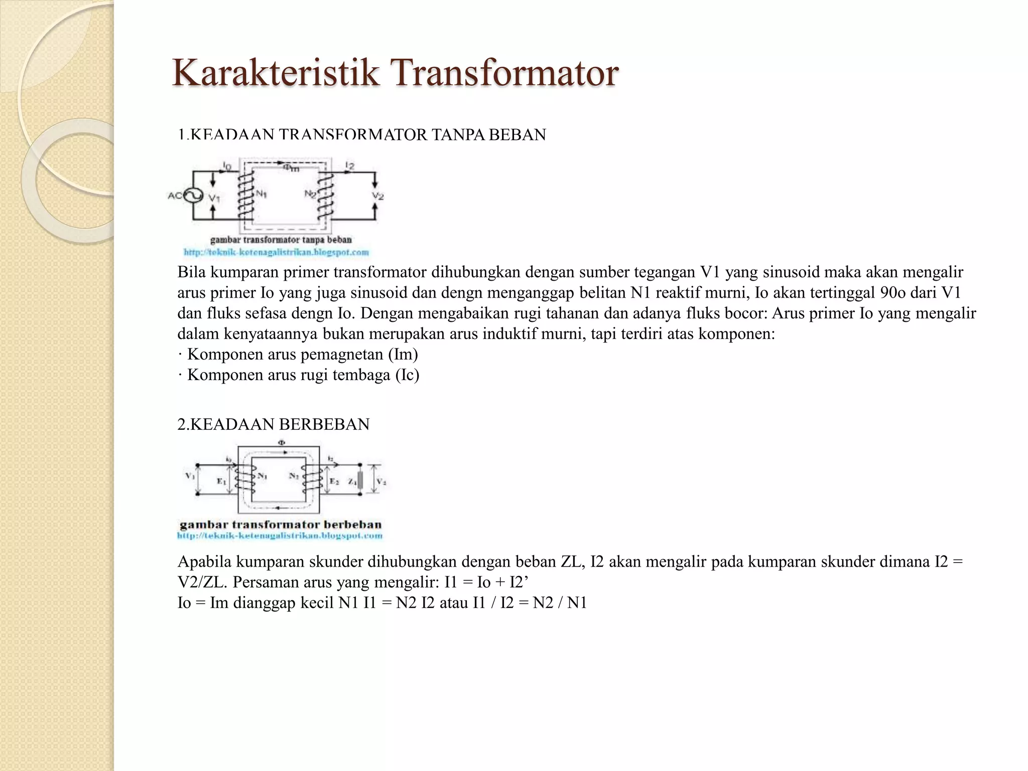Karakteristik Transformator
1.KEADAAN TRANSFORMATOR TANPA BEBAN
Bila kumparan primer transformator dihubungkan dengan sumber tegangan V1 yang sinusoid maka akan mengalir
arus primer Io yang juga sinusoid dan dengn menganggap belitan N1 reaktif murni, Io akan tertinggal 90o dari V1
dan fluks sefasa dengn Io. Dengan mengabaikan rugi tahanan dan adanya fluks bocor: Arus primer Io yang mengalir
dalam kenyataannya bukan merupakan arus induktif murni, tapi terdiri atas komponen:
· Komponen arus pemagnetan (Im)
· Komponen arus rugi tembaga (Ic)
2.KEADAAN BERBEBAN
Apabila kumparan skunder dihubungkan dengan beban ZL, I2 akan mengalir pada kumparan skunder dimana I2 =
V2/ZL. Persaman arus yang mengalir: I1 = Io + I2’
Io = Im dianggap kecil N1 I1 = N2 I2 atau I1 / I2 = N2 / N1
 