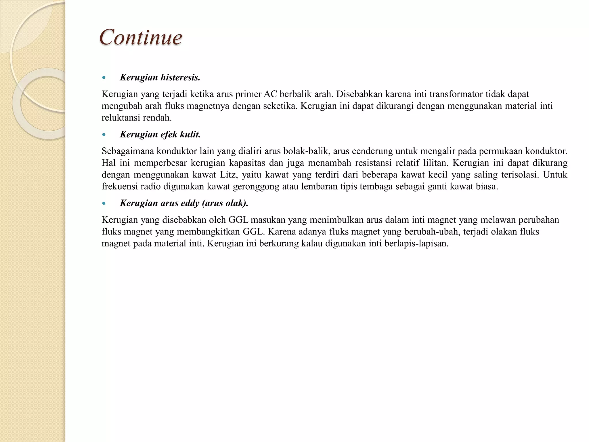 Continue
 Kerugian histeresis.
Kerugian yang terjadi ketika arus primer AC berbalik arah. Disebabkan karena inti transformator tidak dapat
mengubah arah fluks magnetnya dengan seketika. Kerugian ini dapat dikurangi dengan menggunakan material inti
reluktansi rendah.
 Kerugian efek kulit.
Sebagaimana konduktor lain yang dialiri arus bolak-balik, arus cenderung untuk mengalir pada permukaan konduktor.
Hal ini memperbesar kerugian kapasitas dan juga menambah resistansi relatif lilitan. Kerugian ini dapat dikurang
dengan menggunakan kawat Litz, yaitu kawat yang terdiri dari beberapa kawat kecil yang saling terisolasi. Untuk
frekuensi radio digunakan kawat geronggong atau lembaran tipis tembaga sebagai ganti kawat biasa.
 Kerugian arus eddy (arus olak).
Kerugian yang disebabkan oleh GGL masukan yang menimbulkan arus dalam inti magnet yang melawan perubahan
fluks magnet yang membangkitkan GGL. Karena adanya fluks magnet yang berubah-ubah, terjadi olakan fluks
magnet pada material inti. Kerugian ini berkurang kalau digunakan inti berlapis-lapisan.
 
