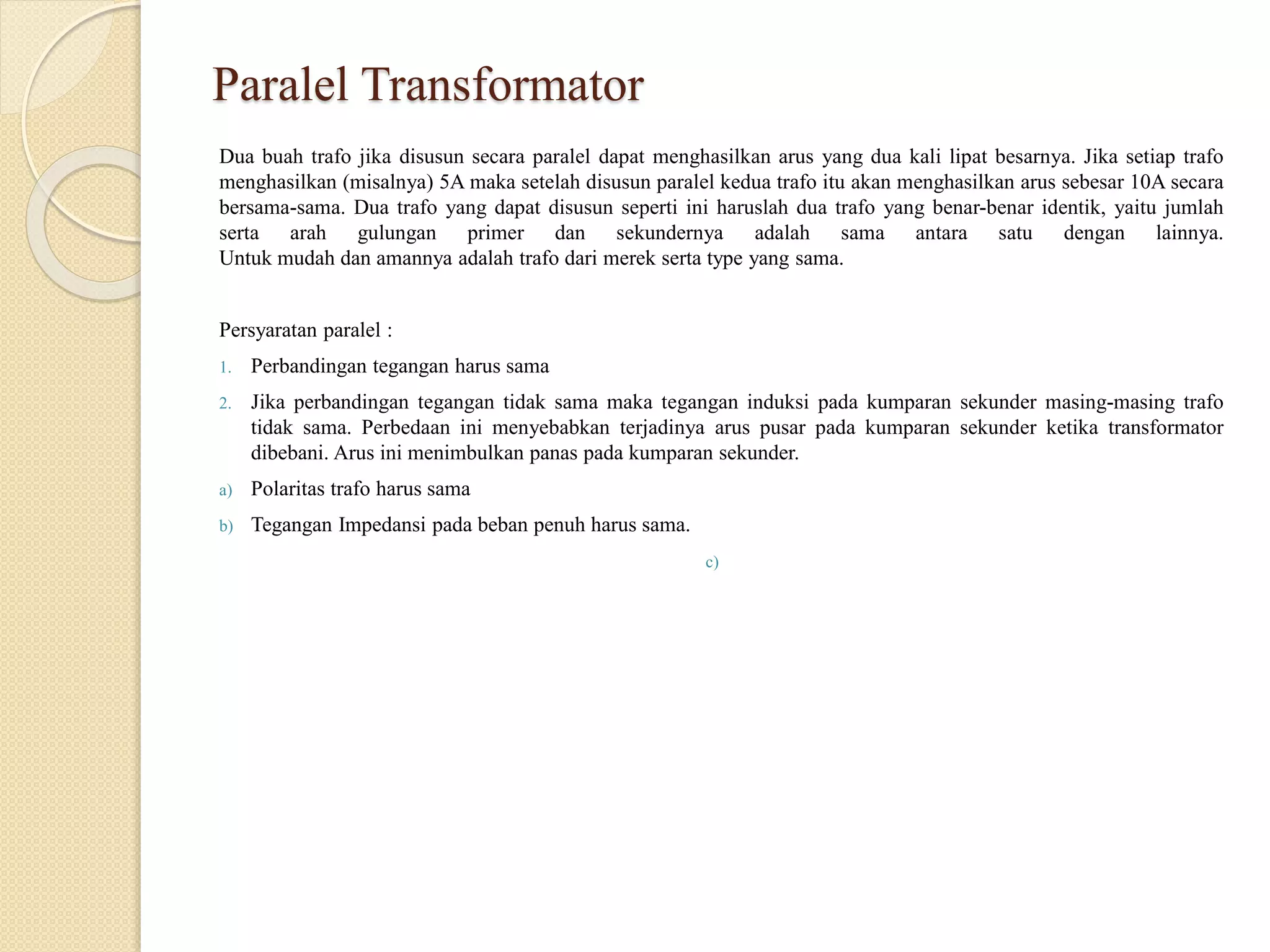 Paralel Transformator
Dua buah trafo jika disusun secara paralel dapat menghasilkan arus yang dua kali lipat besarnya. Jika setiap trafo
menghasilkan (misalnya) 5A maka setelah disusun paralel kedua trafo itu akan menghasilkan arus sebesar 10A secara
bersama-sama. Dua trafo yang dapat disusun seperti ini haruslah dua trafo yang benar-benar identik, yaitu jumlah
serta arah gulungan primer dan sekundernya adalah sama antara satu dengan lainnya.
Untuk mudah dan amannya adalah trafo dari merek serta type yang sama.
Persyaratan paralel :
1. Perbandingan tegangan harus sama
2. Jika perbandingan tegangan tidak sama maka tegangan induksi pada kumparan sekunder masing-masing trafo
tidak sama. Perbedaan ini menyebabkan terjadinya arus pusar pada kumparan sekunder ketika transformator
dibebani. Arus ini menimbulkan panas pada kumparan sekunder.
a) Polaritas trafo harus sama
b) Tegangan Impedansi pada beban penuh harus sama.
c)
 