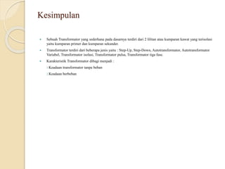 Kesimpulan
 Sebuah Transformator yang sederhana pada dasarnya terdiri dari 2 lilitan atau kumparan kawat yang terisolasi
yaitu kumparan primer dan kumparan sekunder.
 Transformator terdiri dari beberapa jenis yaitu : Step-Up, Step-Down, Autotransformator, Autotransformator
Variabel, Transformator isolasi, Transformator pulsa, Transformator tiga fase.
 Karakteristik Transformator dibagi menjadi :
1.Keadaan transformator tanpa beban
2.Keadaan berbeban
 