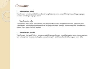 Continue
 Transformator isolasi
Transformator isolasi memiliki lilitan sekunder yang berjumlah sama dengan lilitan primer, sehingga tegangan
sekunder sama dengan tegangan primer.
 Transformator pulsa
Transformator pulsa adalah transformator yang didesain khusus untuk memberikan keluaran gelombang pulsa.
Transformator jenis ini menggunakan material inti yang cepat jenuh sehingga setelah arus primer mencapai titik
tertentu, fluks magnet berhenti berubah.
 Transformator tiga fase
Transformator tiga fase (3-phase) sebenarnya adalah tiga transformator yang dihubungkan secara khusus satu sama
lain. Lilitan primer biasanya dihubungkan secara bintang (Y) dan lilitan sekunder dihubungkan secara delta.
 