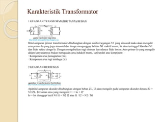 Karakteristik Transformator
1.KEADAAN TRANSFORMATOR TANPA BEBAN
Bila kumparan primer transformator dihubungkan dengan sumber tegangan V1 yang sinusoid maka akan mengalir
arus primer Io yang juga sinusoid dan dengn menganggap belitan N1 reaktif murni, Io akan tertinggal 90o dari V1
dan fluks sefasa dengn Io. Dengan mengabaikan rugi tahanan dan adanya fluks bocor: Arus primer Io yang mengalir
dalam kenyataannya bukan merupakan arus induktif murni, tapi terdiri atas komponen:
· Komponen arus pemagnetan (Im)
· Komponen arus rugi tembaga (Ic)
2.KEADAAN BERBEBAN
Apabila kumparan skunder dihubungkan dengan beban ZL, I2 akan mengalir pada kumparan skunder dimana I2 =
V2/ZL. Persaman arus yang mengalir: I1 = Io + I2’
Io = Im dianggap kecil N1 I1 = N2 I2 atau I1 / I2 = N2 / N1
 