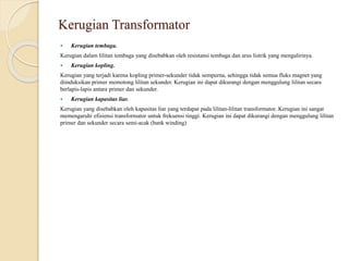Kerugian Transformator
 Kerugian tembaga.
Kerugian dalam lilitan tembaga yang disebabkan oleh resistansi tembaga dan arus listrik yang mengalirinya.
 Kerugian kopling.
Kerugian yang terjadi karena kopling primer-sekunder tidak sempurna, sehingga tidak semua fluks magnet yang
diinduksikan primer memotong lilitan sekunder. Kerugian ini dapat dikurangi dengan menggulung lilitan secara
berlapis-lapis antara primer dan sekunder.
 Kerugian kapasitas liar.
Kerugian yang disebabkan oleh kapasitas liar yang terdapat pada lilitan-lilitan transformator. Kerugian ini sangat
memengaruhi efisiensi transformator untuk frekuensi tinggi. Kerugian ini dapat dikurangi dengan menggulung lilitan
primer dan sekunder secara semi-acak (bank winding)
 