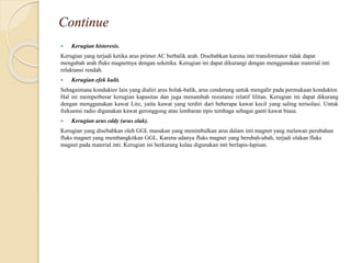 Continue
 Kerugian histeresis.
Kerugian yang terjadi ketika arus primer AC berbalik arah. Disebabkan karena inti transformator tidak dapat
mengubah arah fluks magnetnya dengan seketika. Kerugian ini dapat dikurangi dengan menggunakan material inti
reluktansi rendah.
 Kerugian efek kulit.
Sebagaimana konduktor lain yang dialiri arus bolak-balik, arus cenderung untuk mengalir pada permukaan konduktor.
Hal ini memperbesar kerugian kapasitas dan juga menambah resistansi relatif lilitan. Kerugian ini dapat dikurang
dengan menggunakan kawat Litz, yaitu kawat yang terdiri dari beberapa kawat kecil yang saling terisolasi. Untuk
frekuensi radio digunakan kawat geronggong atau lembaran tipis tembaga sebagai ganti kawat biasa.
 Kerugian arus eddy (arus olak).
Kerugian yang disebabkan oleh GGL masukan yang menimbulkan arus dalam inti magnet yang melawan perubahan
fluks magnet yang membangkitkan GGL. Karena adanya fluks magnet yang berubah-ubah, terjadi olakan fluks
magnet pada material inti. Kerugian ini berkurang kalau digunakan inti berlapis-lapisan.
 