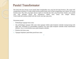 Paralel Transformator
Dua buah trafo jika disusun secara paralel dapat menghasilkan arus yang dua kali lipat besarnya. Jika setiap trafo
menghasilkan (misalnya) 5A maka setelah disusun paralel kedua trafo itu akan menghasilkan arus sebesar 10A secara
bersama-sama. Dua trafo yang dapat disusun seperti ini haruslah dua trafo yang benar-benar identik, yaitu jumlah
serta arah gulungan primer dan sekundernya adalah sama antara satu dengan lainnya.
Untuk mudah dan amannya adalah trafo dari merek serta type yang sama.
Persyaratan paralel :
1. Perbandingan tegangan harus sama
2. Jika perbandingan tegangan tidak sama maka tegangan induksi pada kumparan sekunder masing-masing trafo
tidak sama. Perbedaan ini menyebabkan terjadinya arus pusar pada kumparan sekunder ketika transformator
dibebani. Arus ini menimbulkan panas pada kumparan sekunder.
a) Polaritas trafo harus sama
b) Tegangan Impedansi pada beban penuh harus sama.
c)
 