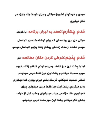 ‫ٔیه‬ ‫تطٛیك‬ ٛ٘ٛ‫خٛدت‬ ٚ ‫ٔیذی‬‫دس‬ ٜ‫جایض‬ ‫یه‬ ‫خٛدت‬ ‫تشای‬ ٚ ‫٘ی‬
‫ٔیٍیشی‬ ‫٘ظش‬
ْ‫لذ‬ْ‫چٟاس‬:ٝٔ‫تش٘ا‬ ‫اجشای‬ ٝ‫ت‬ ‫تعٟذ‬:‫خٛدت‬ ‫تا‬
‫ا٘جأص‬ ٚ‫س‬ ٜ‫ضذ‬ ٝ‫٘ٛضت‬ ْ‫تشا‬ ٝ‫و‬ ‫ای‬ ٝٔ‫تش٘ا‬ ٗ‫ای‬ ٗٔ ‫ٔیٍی‬
‫ا٘جأص‬ ْ‫تضاس‬ ‫ٚلت‬ ‫تیطتش‬ ‫صٔا٘ص‬ ‫ٔذت‬ ‫اص‬ ٜ‫٘طذ‬ ،ْ‫ٔیذ‬ْ‫ٔیذ‬.
ْ‫لذ‬ٓ‫پٙج‬:ٝ‫ٔطاِع‬ ٖ‫ٔىا‬ ٖ‫وشد‬ ‫ضشطی‬:ٗٔ
ٛ‫تخ‬ ً٘‫ص‬ ٓٙ‫تّف‬ ،ٓ٘ٛ‫ٔیخ‬ ‫دسس‬ ‫فمط‬ ‫ٔیض‬ ٗ‫ای‬ ‫پطت‬ ‫ایٙجا‬،ٜ‫س‬
،ٓ٘ٛ‫ٔیخ‬ ‫دسس‬ ‫فمط‬ ‫ٔیض‬ ٗ‫ای‬ ‫پطت‬ ٚ ٓٙ‫ٔیى‬ ‫صحثت‬ ْ‫ٔیش‬
ٓٙ‫ٕ٘یى‬ ‫صحثت‬ ‫تّفٙی‬.ْ‫ٔیخٛس‬ ‫غزا‬ ٖٚ‫تیش‬ ْ‫ٔیش‬ ٓ‫تط‬ ٝٙ‫ٌشس‬
‫چیضی‬ ،ٓ٘ٛ‫ٔیخ‬ ‫دسس‬ ‫فمط‬ ‫ٔیض‬ ٗ‫ای‬ ‫پطت‬ ،ْ‫ٔیٍشد‬ ‫تش‬ ٚ
ْ‫ٕ٘یخٛس‬.ٓٙ‫ٔیثی‬ ،‫تیاد‬ ‫ٔضاحٕی‬ ‫فه‬‫خٛا‬ ‫اص‬ ُ‫لث‬ ‫ضة‬ ٚ ‫ش‬‫ب‬
ٓٙ‫ٔیى‬ ‫فىش‬ ‫تٟص‬ٓ٘ٛ‫ٔیخ‬ ‫دسس‬ ‫فمط‬ ‫ٔیض‬ ٗ‫ای‬ ‫پطت‬ ،.
 