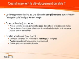 Quand intervient le développement durable ?Le développement durable est une démarche complémentaire aux actions de l’entreprise qui s’applique en tout tempsEn temps de crise (court terme):Pour se serrer les coudes, diminuer les coûts d’exploitation et les dépenses inutilesPour se placer à l’avant-garde, développer de nouvelles technologies et de nouveaux produits pour se positionnerEn allant vers l’avenir (long terme):Contribuer à favoriser des conditions de viabilité pour l’entreprisePositionnement positif, responsable et concurrentiel Outil de gestion qui assure la pérennité