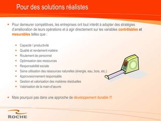 Pour des solutions réalistesPour demeurer compétitives, les entreprises ont tout intérêt à adopter des stratégies d’amélioration de leurs opérations et à agir directement sur les variables contrôlables et mesurablestelles que :Capacité / productivitéQualité et rendement matièreRoulement de personnelOptimisation des ressourcesResponsabilité socialeSaine utilisation des ressources naturelles (énergie, eau, bois, etc.)Approvisionnement responsableGestion et valorisation des matières résiduellesValorisation de la main-d'œuvreMais pourquoi pas dans une approche de développement durable !!!