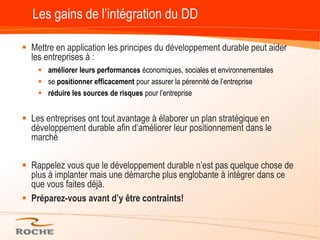 Les gains de l’intégration du DDMettre en application les principes du développement durable peut aider les entreprises à :améliorer leurs performances économiques, sociales et environnementalesse positionner efficacement pour assurer la pérennité de l’entrepriseréduire les sources de risques pour l’entrepriseLes entreprises ont tout avantage à élaborer un plan stratégique en développement durable afin d’améliorer leur positionnement dans le marchéRappelez vous que le développement durable n’est pas quelque chose de plus à implanter mais une démarche plus englobante à intégrer dans ce que vous faites déjà. Préparez-vous avant d’y être contraints!