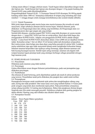 Lubang tanam dibuat 2 minggu sebelum tanam. Tanah bagian dalam dipisahkan dengan tanah
dari lapisan atas. Tanah berasal dari lapisan atas dicampur dengan 1-2 kg pupuk kandang dan
Natural GLIO yang sudah dikembangbiakkan.
Pengembangbiakan Natural GLIO : 1-2 kemasan Natural GLIO dicampur 50-100 kg pupuk
kandang untuk lahan 1000 m2. Selanjutnya didiamkan di tempat yang terlindung dari sinar
matahari + 1 minggu dengan selalu menjaga kelembabannya dan sesekali diaduk (dibalik).
3.1.2.2. Teknik Penanaman
Bibit jeruk dapat ditanam pada musim hujan atau musim kemarau jika tersedia air untuk
menyirami, tetapi sebaiknya ditanam diawal musim hujan. Sebelum ditanam, perlu
dilakukan: (a) Pengurangan daun dan cabang yang berlebihan; (b) Pengurangan akar; (c)
Pengaturan posisi akar agar jangan ada yang terlipat.
Setelah bibit ditanam, siramkan pupuk POC NASA yang telah dicampur air secara merata
dengan dosis ± 1 tutup POC NASA per liter air setiap pohon. Hasil akan lebih bagus jika
menggunakan SUPER NASA. Adapun cara penggunaan SUPER NASA adalah sebagai
berikut: 1 (satu) botol SUPER NASA diencerkan dalam 2 liter (2000 ml) air dijadikan larutan
induk. Kemudian setiap 1 liter air diberi 10 ml larutan induk tadi disiramkan setiap pohon.
Beri mulsa jerami, daun kelapa atau daun-daun yang bebas penyakit di sekitar bibit. Letakkan
mulsa sedemikian rupa agar tidak menyentuh batang untuk menghindari kebusukan batang.
Sebelum tanaman berproduksi dan tajuknya saling menaungi, dapat ditanam tanaman sela
baik kacang-kacangan/sayuran. Setelah tajuk saling menutupi, tanaman sela diganti oleh
rumput/tanaman legum penutup tanah yang sekaligus berfungsi sebagai penambah nitrogen
bagi tanaman jeruk.
IV. PEMELIHARAAN TANAMAN
4.1. Penyulaman
Dilakukan pada tanaman yang tidak tumbuh.
4.2. Penyiangan
Gulma dibersihkan sesuai dengan frekuensi pertumbuhannya, pada saat pemupukan juga
dilakukan penyiangan.
4.3. Pembubunan
Jika ditanam di tanah berlereng, perlu diperhatikan apakah ada tanah di sekitar perakaran
yang tererosi. Penambahan tanah perlu dilakukan jika pangkal akar sudah mulai terlihat.
4.4. Pemangkasan
Pemangkasan bertujuan untuk membentuk tajuk pohon dan menghilangkan cabang yang
sakit, kering dan tidak produktif. Dari tunas-tunas awal yang tumbuh biarkan 3-4 tunas pada
jarak seragam yang kelak akan membentuk tajuk pohon. Pada pertumbuhan selanjutnya,
setiap cabang memiliki 3-4 ranting atau kelipatannya. Bekas luka pangkasan ditutup dengan
fungisida atau lilin untuk mencegah penyakit. Sebaiknya celupkan dulu gunting pangkas ke
dalam alkohol. Ranting yang sakit dibakar atau dikubur dalam tanah.
4.5. Pemupukan Susulan
Umur
(tahun) Dosis Pupuk Makro (gr/pohon)
Urea TSP KCl
1 80 170 170
2 160 325 250
3 250 500 325
4 325 170 425
5 400 210 500
6 500 250 600
7 600 300 700
8 700 325 780
9 780 390 850
 