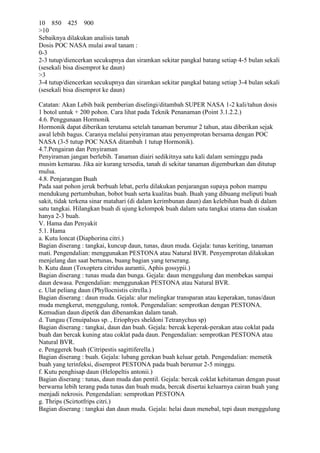 10 850 425 900
>10
Sebaiknya dilakukan analisis tanah
Dosis POC NASA mulai awal tanam :
0-3
2-3 tutup/diencerkan secukupnya dan siramkan sekitar pangkal batang setiap 4-5 bulan sekali
(sesekali bisa disemprot ke daun)
>3
3-4 tutup/diencerkan secukupnya dan siramkan sekitar pangkal batang setiap 3-4 bulan sekali
(sesekali bisa disemprot ke daun)
Catatan: Akan Lebih baik pemberian diselingi/ditambah SUPER NASA 1-2 kali/tahun dosis
1 botol untuk + 200 pohon. Cara lihat pada Teknik Penanaman (Point 3.1.2.2.)
4.6. Penggunaan Hormonik
Hormonik dapat diberikan terutama setelah tanaman berumur 2 tahun, atau diberikan sejak
awal lebih bagus. Caranya melalui penyiraman atau penyemprotan bersama dengan POC
NASA (3-5 tutup POC NASA ditambah 1 tutup Hormonik).
4.7.Pengairan dan Penyiraman
Penyiraman jangan berlebih. Tanaman diairi sedikitnya satu kali dalam seminggu pada
musim kemarau. Jika air kurang tersedia, tanah di sekitar tanaman digemburkan dan ditutup
mulsa.
4.8. Penjarangan Buah
Pada saat pohon jeruk berbuah lebat, perlu dilakukan penjarangan supaya pohon mampu
mendukung pertumbuhan, bobot buah serta kualitas buah. Buah yang dibuang meliputi buah
sakit, tidak terkena sinar matahari (di dalam kerimbunan daun) dan kelebihan buah di dalam
satu tangkai. Hilangkan buah di ujung kelompok buah dalam satu tangkai utama dan sisakan
hanya 2-3 buah.
V. Hama dan Penyakit
5.1. Hama
a. Kutu loncat (Diaphorina citri.)
Bagian diserang : tangkai, kuncup daun, tunas, daun muda. Gejala: tunas keriting, tanaman
mati. Pengendalian: menggunakan PESTONA atau Natural BVR. Penyemprotan dilakukan
menjelang dan saat bertunas, buang bagian yang terserang.
b. Kutu daun (Toxoptera citridus aurantii, Aphis gossypii.)
Bagian diserang : tunas muda dan bunga. Gejala: daun menggulung dan membekas sampai
daun dewasa. Pengendalian: menggunakan PESTONA atau Natural BVR.
c. Ulat peliang daun (Phyllocnistis citrella.)
Bagian diserang : daun muda. Gejala: alur melingkar transparan atau keperakan, tunas/daun
muda mengkerut, menggulung, rontok. Pengendalian: semprotkan dengan PESTONA.
Kemudian daun dipetik dan dibenamkan dalam tanah.
d. Tungau (Tenuipalsus sp. , Eriophyes sheldoni Tetranychus sp)
Bagian diserang : tangkai, daun dan buah. Gejala: bercak keperak-perakan atau coklat pada
buah dan bercak kuning atau coklat pada daun. Pengendalian: semprotkan PESTONA atau
Natural BVR.
e. Penggerek buah (Citripestis sagittiferella.)
Bagian diserang : buah. Gejala: lubang gerekan buah keluar getah. Pengendalian: memetik
buah yang terinfeksi, disemprot PESTONA pada buah berumur 2-5 minggu.
f. Kutu penghisap daun (Helopeltis antonii.)
Bagian diserang : tunas, daun muda dan pentil. Gejala: bercak coklat kehitaman dengan pusat
berwarna lebih terang pada tunas dan buah muda, bercak disertai keluarnya cairan buah yang
menjadi nekrosis. Pengendalian: semprotkan PESTONA
g. Thrips (Scirtotfrips citri.)
Bagian diserang : tangkai dan daun muda. Gejala: helai daun menebal, tepi daun menggulung
 