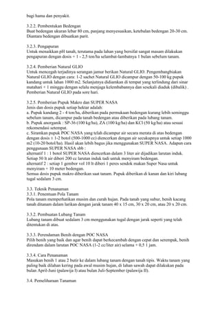 bagi hama dan penyakit.
3.2.2. Pembentukan Bedengan
Buat bedengan ukuran lebar 80 cm, panjang menyesuaikan, ketebalan bedengan 20-30 cm.
Diantara bedengan dibuatkan parit.
3.2.3. Pengapuran
Untuk menaikkan pH tanah, terutama pada lahan yang bersifat sangat masam dilakukan
pengapuran dengan dosis + 1 - 2,5 ton/ha selambat-lambatnya 1 bulan sebelum tanam.
3.2.4. Pemberian Natural GLIO
Untuk mencegah terjadinya serangan jamur berikan Natural GLIO. Pengembangbiakan
Natural GLIO dengan cara: 1-2 sachet Natural GLIO dicampur dengan 50-100 kg pupuk
kandang untuk lahan 1000 m2. Selanjutnya didiamkan di tempat yang terlindung dari sinar
matahari + 1 minggu dengan selalu menjaga kelembabannya dan sesekali diaduk (dibalik) .
Pemberian Natural GLIO pada sore hari.
3.2.5. Pemberian Pupuk Makro dan SUPER NASA
Jenis dan dosis pupuk setiap hektar adalah:
a. Pupuk kandang 2 - 4 ton/ha, diberikan pada permukaan bedengan kurang lebih seminggu
sebelum tanam, dicampur pada tanah bedengan atau diberikan pada lubang tanam.
b. Pupuk anorganik : SP-36 (100 kg/ha), ZA (100 kg/ha) dan KCl (50 kg/ha) atau sesuai
rekomendasi setempat.
c. Siramkan pupuk POC NASA yang telah dicampur air secara merata di atas bedengan
dengan dosis ± 1-2 botol (500-1000 cc) diencerkan dengan air secukupnya untuk setiap 1000
m2 (10-20 botol/ha). Hasil akan lebih bagus jika menggunakan SUPER NASA. Adapun cara
penggunaan SUPER NASA sbb :
alternatif 1 : 1 botol SUPER NASA diencerkan dalam 3 liter air dijadikan larutan induk.
Setiap 50 lt air diberi 200 cc larutan induk tadi untuk menyiram bedengan.
alternatif 2 : setiap 1 gembor vol 10 lt diberi 1 peres sendok makan Super Nasa untuk
menyiram + 10 meter bedengan.
Semua dosis pupuk makro diberikan saat tanam. Pupuk diberikan di kanan dan kiri lubang
tugal sedalam 3 cm.
3.3. Teknik Penanaman
3.3.1. Penentuan Pola Tanam
Pola tanam memperhatikan musim dan curah hujan. Pada tanah yang subur, benih kacang
tanah ditanam dalam larikan dengan jarak tanam 40 x 15 cm, 30 x 20 cm, atau 20 x 20 cm.
3.3.2. Pembuatan Lubang Tanam
Lubang tanam dibuat sedalam 3 cm menggunakan tugal dengan jarak seperti yang telah
ditentukan di atas.
3.3.3. Perendaman Benih dengan POC NASA
Pilih benih yang baik dan agar benih dapat berkecambah dengan cepat dan serempak, benih
direndam dalam larutan POC NASA (1-2 cc/liter air) selama + 0,5 1 jam.
3.3.4. Cara Penanaman
Masukan benih 1 atau 2 butir ke dalam lubang tanam dengan tanah tipis. Waktu tanam yang
paling baik dilahan kering pada awal musim hujan, di lahan sawah dapat dilakukan pada
bulan April-Juni (palawija I) atau bulan Juli-September (palawija II).
3.4. Pemeliharaan Tanaman
 