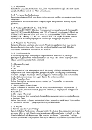 3.4.1. Penyulaman
Sulam benih yang tidak tumbuh atau mati, untuk penyulaman lebih cepat lebih baik (setelah
yang lain kelihatan tumbuh ± 3-7 hari setelah tanam).
3.4.2. Penyiangan dan Pembumbunan
Penyiangan dilakukan 2 kali umur 1 dan 6 minggu dengan hati-hati agar tidak merusak bunga
dan polong.
Pembumbunan dilakukan bersamaan saat penyiangan, bertujuan untuk menutup bagian
perakaran.
3.4.3. Pemberian POC NASA dan HORMONIK
Penyemprotan POC NASA dilakukan 2 minggu sekali semenjak berumur 1-2 minggu (4-5
tutup POC NASA/tangki). Kebutuhan total POC NASA untuk pemeliharaan 1-2 botol per
1000 m2 (10-20 botol/ha). Akan lebih bagus jika penggunaan POC NASA ditambahkan
HORMONIK (3-4 tutup POC NASA + 1 tutup HORMONIK/tangki). Pada saat tanaman
berbunga tidak dilakukan penyemprotan, karena dapat mengganggu penyerbukan.
3.4.5. Pengairan dan Penyiraman
Pengairan dilakukan agar tanah tetap lembab. Untuk menjaga kelembaban pada musim
kemarau dapat diberikan mulsa (jerami dan lain-lain). Saat berbunga tidak dilakukan
penyiraman, karena dapat mengganggu penyerbukan.
3.4.6. Pemeliharaan Lain
Hal-hal lain yang sangat menunjang faktor pemeliharaan bisa dilakukan, misalnya
pemangkasan, perambatan, pemeliharaan tunas dan bunga serta sanitasi lingkungan lahan
(dijaga agar menunjang kesehatan tanaman).
3.5. Hama dan Penyakit
3.5.1. Hama
a. Uret
Gejala: memakan akar, batang bagian bawah dan polong. Akhirnya tanaman layu dan mati.
Pengendalian: olah tanah dengan baik, penggunaan pupuk kandang yang sudah matang,
menanam serempak, penyiangan intensif, Penggunaan Pestona dengan cara disiramkan ke
tanah, jika tanaman terlanjur mati segera dicabut dan uret dimusnahkan.
b. Ulat Penggulung Daun
Gejala: daun terlipat menguning, akhirnya mengering. Pengendalian: penyemprotan
menggunakan Pestona.
c. Ulat Grayak (Spodoptera litura)
Gejala: ulat memakan epidermis daun dan tulang secara berkelompok. Pengendalian: (1)
bersihkan gulma, menanam serentak, pergiliran tanaman; (2) penyemprotan menggunakan
Natural Vitura.
d. Ulat Jengkal (Plusia sp)
Gejala: menyerang daun kacang tanah. Pengendalian: penyemprotan menggunakan Pestona.
e. Kumbang Daun
Gejala: daun tampak berlubang, daun tinggal tulang, juga makan pucuk bunga. Pengendalian:
(1) penanaman serentak; (2) penyemprotan menggunakan Pestona.
3.5.2. Penyakit
a. Penyakit layu atau “Omo Wedang”
Penyebab: bakteri Xanthomonas solanacearum (E.F.S.). Gejala: daun terkulai seperti disiram
air panas, akhirnya mati. Bila dipotong tampak noda coklat pada bagian pembuluh kayu dan
bila dipijit keluar lendir kekuningan. Akar tanaman membusuk. Pengendalian: Pergiliran
tanaman, gunakan varietas yang tahan. Penting melakukan pencegahan menggunakan Natural
 