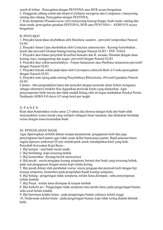masih di kebun . Pencegahan dengan PESTONA atau BVR secara bergantian
2. Penggerek cabang coklat dan hitam (Cylobarus morigerus dan Compactus ) menyerang
ranting dan cabang. Pencegahan dengan PESTONA.
3. Kutu dompolan (Pseudococcus citri) menyerang kuncup bunga, buah muda, ranting dan
daun muda, pencegahan gunakan PESTONA, BVR atau PENTANA.+ AERO 810 secara
bergantian
B. PENYAKIT
1. Penyakit karat daun disebabkan oleh Hemileia vastatrix , preventif semprotkan Natural
GLIO
2. Penyakit Jamur Upas disebabkan oleh Corticium salmonicolor : Kurangi kelembaban ,
kerok dan preventif oleskan batang/ranting dengan Natural GLIO + POC NASA
3. Penyakit akar hitam penyebab Rosellina bunodes dan R. arcuata. Ditandai dengan daun
kuning, layu, menggantung dan gugur. preventif dengan Natural GLIO
4. Penyakit akar coklat penyebabnya : Fomes lamaoensis atau Phellinus lamaoensis preventif
dengan Natural GLIO
5. Penyakit bercak coklat pada daun oleh Cercospora cafeicola Berk et Cooke pencegahan
dengan Natural GLIO
6. Penyakit mati ujung pada ranting.Penyebabnya Rhizoctonia .Preventif gunakan Natural
GLIO.
Catatan : Jika pengendalian hama dan penyakit dengan pestisida alami belum mengatasi,
sebagai alternative terakhir bisa digunakan pestisida kimia yang dianjurkan. Agar
penyemprotan lebih merata dan tidak mudah hilang oleh air hujan tambahkan Perekat Perata
Pembasah AERO 810 dosis 0,5 tutup botol per tangki
X. P A N E N
Kopi akan berproduksi mulai umur 2,5 tahun jika dirawat dengan baik dan buah telah
menunjukkan warna merah yang meliputi sebagian besar tanaman, dan dilakukan bertahap
sesuai dengan masa kemasakan buah.
XI. PENGOLAHAN HASIL
Agar dipersiapkan terlebih dahulu tempat penjemuran, pengupasan kulit dan juga
penyimpanan hasil panen agar tidak rusak akibat hama pasca panen. Buah panenan harus
segera diproses maksimal 20 jam setelah petik untuk mendapatkan hasil yang baik.
Penyebab Kerusakan Kopi Beras :
1. Biji keriput : asal buah masih muda
2. Biji berlubang :kopi terserang bubuk
3. Biji kemerahan : Kurang bersih mencucinya
4. Biji pecah : mesin pengupas kurang sempurna, berasal dari buah yang terserang bubuk,
pada saat pengupasan dengan mesin kopi terlalu kering.
5. Biji pecah diikuti oleh perubahan warna: mesin penguap dan pemisah kulit dengan biji
kurang sempurna, fermentasi pada pengolahan basah kurang sempurna.
6. Biji belang : pengeringan tidak sempurna, terlalu lama disimpan , suhu penyimpanan
terlalu lembab.
7. Biji Pucat : terlalu lama disimpan di tempat lembab
8. Biji berkulit ari : Pengeringan tidak sempurna atau terlalu lama, pada pengeringan buatan
suhu awal terlalu rendah.
9. Biji berwarna kelabu hitam : pada pengeringan buatan suhunya terlalu tinggi.
10. Noda-noda cokelat hitam : pada pengeringan buatan, kopi tidak sering diaduk/dibolak-
balik.
 
