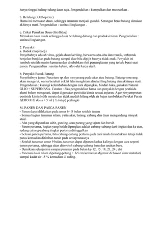 hanya tinggal tulang-tulang daun saja. Pengendalian : kumpulkan dan musnahkan .
b. Belalang ( Orthoptera )
Hama ini memakan daun, sehingga tanaman menjadi gundul. Serangan berat batang dimakan
akhirnya mati. Pengendalian : sanitasi lingkungan .
c. Criket Pemakan Daun (Gryllidae)
Memakan daun muda sehingga daun berlubang-lubang dan produksi turun. Pengendalian :
sanitasi lingkungan.
2. Penyakit
a. Budok (hoprosep)
Penyebabnya adalah virus, gejala daun keriting, berwarna abu-abu dan rontok, terbentuk
benjolan-benjolan pada batang sampai akar bila dipijit baunya tidak enak. Penyakit ini
tumbuh setelah musim kemarau dan disebabkan oleh pemangkasan yang terlalu berat saat
panen. Pengendalian : sanitas kebun, Alat-alat kerja steril.
b. Penyakit Busuk Batang
Penyebabnya jamur Fusarium sp. dan menyerang pada akar atau batang. Batang terserang
akan mengerut, warna berubah coklat lalu menghitam disekeliling batang dan akhirnya mati.
Pengendalian : kurangi kelembaban dengan cara dipangkas, hindari luka, gunakan Natural
GLIO + SUPERNASA. Catatan : Jika pengendalian hama dan penyakit dengan pestisida
alami belum mengatasi, dapat digunakan pestisida kimia sesuai anjuran. Agar penyemprotan
pestisida kimia lebih merata dan tidak mudah hilang oleh air hujan tambahkan Perekat Perata
AERO 810, dosis + 5 ml ( ½ tutup) pertangki
M. PANEN DAN PASCA PANEN
- Panen dapat dilakukan pada umur 6 - 8 bulan setelah tanam
- Semua bagian tanaman nilam, yaitu akar, batang, cabang dan daun mengandung minyak
atsiri
- Alat yang digunakan sabit, gunting, atau parang yang tajam dan bersih
- Panen pertama, bagian yang boleh dipangkas adalah cabang-cabang dari tingkat dua ke atas,
sedang cabang-cabang tingkat pertama ditinggalkan
- Selesai panen pertama, bila cabang-cabang pertama jauh dari tanah dirundukkan tetapi tidak
putus kemudian ditimbun tanah pada setiap tunasnya
- Setelah tanaman umur 9 bulan, tanaman dapat dipanen kedua kalinya dengan cara seperti
panen pertama, sehingga akan diperoleh cabang-cabang baru dan anakan baru.
- Demikian selanjutnya sampai panenan pada bulan ke-12, 15, 18, 21, 24 , dst
- Panenan daun nilam dipotong-potong + 3-5 cm kemudian dijemur di bawah sinar matahari
sampai kadar air 15 % kemudian di suling.
 