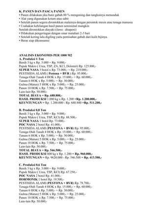 K. PANEN DAN PASCA PANEN
• Panen dilakukan jika butir gabah 80 % menguning dan tangkainya menunduk
• Alat yang digunakan ketam atau sabit
• Setelah panen segera dirontokkan malainya dengan perontok mesin atau tenaga manusia
• Usahakan kehilangan hasil panen seminimal mungkin
Setelah dirontokkan diayaki (Jawa : ditapeni)
• Dilakukan pengeringan dengan sinar matahari 2-3 hari
• Setelah kering lalu digiling yaitu pemisahan gabah dari kulit bijinya.
• Beras siap dikonsumsi
ANALISIS EKONOMIS PER 1000 M2
A. Produksi 1 Ton
Benih 3 kg x Rp. 3.000 = Rp. 9.000,-
Pupuk Makro ( Urea, TSP, ZA, KCl, Dolomit) Rp. 125.800,-
SUPER NASA 3 botol x Rp. 73.000,- = Rp. 219.000,-
PESTISIDA ALAMI ( Pestona + BVR ) Rp. 95.000,-
Tenaga Olah Tanah 4 HOK x Rp. 15.000,- = Rp. 60.000,-
Tanam 6 HOK x Rp. 5.000,- = Rp. 30.000,-
Gulma (Matun) 5 HOK x Rp. 5.000,- = Rp. 25.000,-
Panen 10 HOK x Rp. 7.500,- = Rp. 75.000,-
Lain-lain Rp. 50.000,-
TOTAL BIAYA = Rp. 688.800,-
HASIL PRODUKSI 1.000 kg x Rp. 1.200 =Rp. 1.200.000,-
KEUNTUNGAN = Rp. 1.200.000 - Rp. 688.800 =Rp. 511.200,-
B. Produksi 0,8 Ton
Benih 3 kg x Rp. 3.000 = Rp. 9.000,-
Pupuk Makro ( Urea, TSP, KCl) Rp. 88.500,-
SUPER NASA 1 botol Rp. 73.000,-
POC NASA 2 botol Rp. 41.000,-
PESTISIDA ALAMI (PESTONA + BVR) Rp. 95.000,-
Tenaga Olah Tanah 4 HOK x Rp. 15.000,- = Rp. 60.000,-
Tanam 6 HOK x Rp. 5.000,- = Rp. 30.000,-
Gulma (Matun) 5 HOK x Rp. 5.000,- = Rp. 25.000,-
Panen 10 HOK x Rp. 7.500,- = Rp. 75.000,-
Lain-lain Rp. 50.000,-
TOTAL BIAYA = Rp. 546.500,-
HASIL PRODUKSI 800 kg x Rp. 1.200 = Rp. 960.000,-
KEUNTUNGAN = Rp. 9620.000 - Rp. 546.500 = Rp. 413.500,-
C. Produksi 0,6 Ton
Benih 3 kg x Rp. 3.000 = Rp. 9.000,-
Pupuk Makro ( Urea, TSP, KCl) Rp. 67.250,-
POC NASA 2 botol Rp. 41.000,-
HORMONIK 1 botol Rp. 19.500,-
PESTISIDA ALAMI (PESTONA + BVR) Rp. 78.700,-
Tenaga Olah Tanah 4 HOK x Rp. 15.000,- = Rp. 60.000,-
Tanam 6 HOK x Rp. 5.000,- = Rp. 30.000,-
Gulma (Matun) 5 HOK x Rp. 5.000,- = Rp. 25.000,-
Panen 10 HOK x Rp. 7.500,- = Rp. 75.000,-
Lain-lain Rp. 50.000,-
 