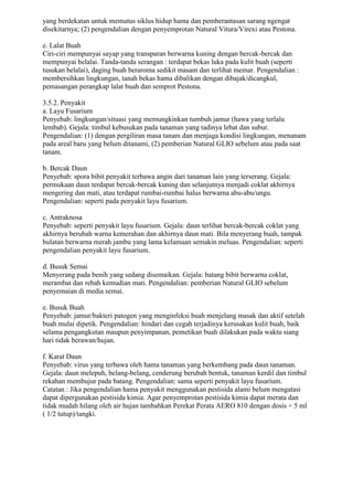 yang berdekatan untuk memutus siklus hidup hama dan pemberantasan sarang ngengat
disekitarnya; (2) pengendalian dengan penyemprotan Natural Vitura/Virexi atau Pestona.
e. Lalat Buah
Ciri-ciri mempunyai sayap yang transparan berwarna kuning dengan bercak-bercak dan
mempunyai belalai. Tanda-tanda serangan : terdapat bekas luka pada kulit buah (seperti
tusukan belalai), daging buah beraroma sedikit masam dan terlihat memar. Pengendalian :
membersihkan lingkungan, tanah bekas hama dibalikan dengan dibajak/dicangkul,
pemasangan perangkap lalat buah dan semprot Pestona.
3.5.2. Penyakit
a. Layu Fusarium
Penyebab: lingkungan/situasi yang memungkinkan tumbuh jamur (hawa yang terlalu
lembab). Gejala: timbul kebusukan pada tanaman yang tadinya lebat dan subur.
Pengendalian: (1) dengan pergiliran masa tanam dan menjaga kondisi lingkungan, menanam
pada areal baru yang belum ditanami, (2) pemberian Natural GLIO sebelum atau pada saat
tanam.
b. Bercak Daun
Penyebab: spora bibit penyakit terbawa angin dari tanaman lain yang terserang. Gejala:
permukaan daun terdapat bercak-bercak kuning dan selanjutnya menjadi coklat akhirnya
mengering dan mati, atau terdapat rumbai-rumbai halus berwarna abu-abu/ungu.
Pengendalian: seperti pada penyakit layu fusarium.
c. Antraknosa
Penyebab: seperti penyakit layu fusarium. Gejala: daun terlihat bercak-bercak coklat yang
akhirnya berubah warna kemerahan dan akhirnya daun mati. Bila menyerang buah, tampak
bulatan berwarna merah jambu yang lama kelamaan semakin meluas. Pengendalian: seperti
pengendalian penyakit layu fusarium.
d. Busuk Semai
Menyerang pada benih yang sedang disemaikan. Gejala: batang bibit berwarna coklat,
merambat dan rebah kemudian mati. Pengendalian: pemberian Natural GLIO sebelum
penyemaian di media semai.
e. Busuk Buah
Penyebab: jamur/bakteri patogen yang menginfeksi buah menjelang masak dan aktif setelah
buah mulai dipetik. Pengendalian: hindari dan cegah terjadinya kerusakan kulit buah, baik
selama pengangkutan maupun penyimpanan, pemetikan buah dilakukan pada waktu siang
hari tidak berawan/hujan.
f. Karat Daun
Penyebab: virus yang terbawa oleh hama tanaman yang berkembang pada daun tanaman.
Gejala: daun melepuh, belang-belang, cenderung berubah bentuk, tanaman kerdil dan timbul
rekahan membujur pada batang. Pengendalian: sama seperti penyakit layu fusarium.
Catatan : Jika pengendalian hama penyakit menggunakan pestisida alami belum mengatasi
dapat dipergunakan pestisida kimia. Agar penyemprotan pestisida kimia dapat merata dan
tidak mudah hilang oleh air hujan tambahkan Perekat Perata AERO 810 dengan dosis + 5 ml
( 1/2 tutup)/tangki.
 