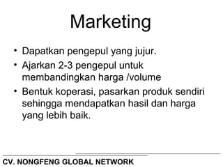 Marketing 
• Dapatkan pengepul yang jujur. 
• Ajarkan 2-3 pengepul untuk 
membandingkan harga /volume 
• Bentuk koperasi, pasarkan produk sendiri 
sehingga mendapatkan hasil dan harga 
yang lebih baik. 
CV. NONGFENG GLOBAL NETWORK 
 