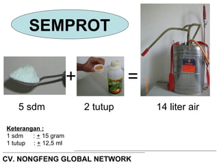 SEMPROT 
+ = 
5 sdm 2 tutup 14 liter air 
Keterangan : 
1 sdm : + 15 gram 
1 tutup : + 12,5 ml 
CV. NONGFENG GLOBAL NETWORK 
 