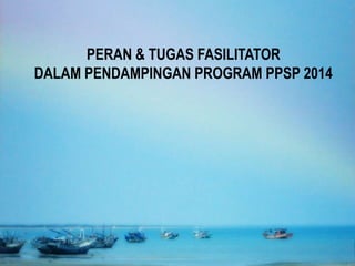 PERAN & TUGAS FASILITATOR
DALAM PENDAMPINGAN PROGRAM PPSP 2014
 
