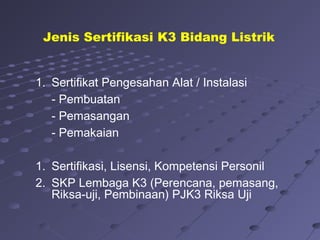 1. Sertifikat Pengesahan Alat / Instalasi
- Pembuatan
- Pemasangan
- Pemakaian
1. Sertifikasi, Lisensi, Kompetensi Personil
2. SKP Lembaga K3 (Perencana, pemasang,
Riksa-uji, Pembinaan) PJK3 Riksa Uji
Jenis Sertifikasi K3 Bidang Listrik
 
