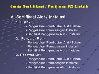 A. Sertifikasi Alat / Instalasi
1. Listrik
- Pengesahan Pembuatan Alat / Bahan
- Pengesahan Pemasangan Instalasi
- Sertifikat Penggunaan Alat / Instalasi
2. Penyalur Petir
- Pengesahan Pembuatan Alat / Bahan
- Pengesahan Pemasangan Instalasi
- Sertifikat Penggunaan Alat / Instalasi
3. Pesawat Lift
- Pengesahan Pembuatan Alat / Bahan
- Pengesahan Pemasangan Instalasi
- Sertifikat Penggunaan Alat / Instalasi
Jenis Sertifikasi / Perijinan K3 Listrik
 