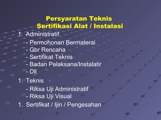 1. Administratif
- Permohonan Bermaterai
- Gbr Rencana
- Sertifikat Teknis
- Badan Pelaksana/Instalatir
- Dll
1. Teknis
- Riksa Uji Administratif
- Riksa Uji Visual
1. Sertifikat / Ijin / Pengesahan
Persyaratan Teknis
Sertifikasi Alat / Instalasi
 