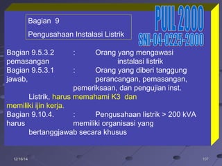 10710712/16/1412/16/14
Bagian 9.5.3.2 : Orang yang mengawasi
pemasangan instalasi listrik
Bagian 9.5.3.1 : Orang yang diberi tanggung
jawab, perancangan, pemasangan,
pemeriksaan, dan pengujian inst.
Listrik, harus memahami K3 dan
memiliki ijin kerja.
Bagian 9.10.4. : Pengusahaan listrik > 200 kVA
harus memiliki organisasi yang
bertanggjawab secara khusus
Bagian 9
Pengusahaan Instalasi Listrik
 