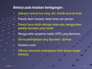 11111112/16/1412/16/14
Bekerja pada keadaan bertegangan ;
• dilakukan minimal dua orang, ahli, memilki surat ijin kerja.
• Pekerja dalam keadaan sehat rohani dan jasmani.
• Pekerja harus berdiri ditempat isolasi atau menggunakan
pekakas berisolasi yang handal.
• Menggunakan pengaman badan (APD) yang diperlukan.
• Semua perlengkapan yang digunakan diperksa.
• Keadaan cuaca.
• Dilarang menyentuh perlengkapan listrik dengan tangan
telanjang.
 