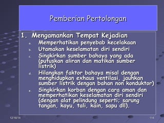 11411412/16/1412/16/14
Pemberian PertolonganPemberian Pertolongan
1.1. Mengamankan Tempat KejadianMengamankan Tempat Kejadian
a.a. Memperhatikan penyebab kecelakaanMemperhatikan penyebab kecelakaan
b.b. Utamakan keselamatan diri sendiriUtamakan keselamatan diri sendiri
c.c. Singkirkan sumber bahaya yang adaSingkirkan sumber bahaya yang ada
(putuskan aliran dan matikan sumber(putuskan aliran dan matikan sumber
listrik)listrik)
d.d. Hilangkan faktor bahaya misal denganHilangkan faktor bahaya misal dengan
menghidupkan exhaus ventilasi, jauhkanmenghidupkan exhaus ventilasi, jauhkan
sumber listrik dengan bahan non konduktor)sumber listrik dengan bahan non konduktor)
e.e. Singkirkan korban dengan cara aman danSingkirkan korban dengan cara aman dan
memperhatikan keselamatan diri sendirimemperhatikan keselamatan diri sendiri
(dengan alat pelindung seperti; sarung(dengan alat pelindung seperti; sarung
tangan, kayu, tali, kain, sapu dll).tangan, kayu, tali, kain, sapu dll).
 