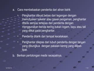 11611612/16/1412/16/14
a. Cara membebaskan penderita dari aliran listrik
• Penghantar dibuat bebas dari tegangan dengan
memutuskan sakelar atau gawai pengaman, penghantar
ditarik sampai terlepas dari penderita dengan
menggunakan benda kering bukan logam, kayu atau tali
yang diikat pada penghantar.
• Penderita ditarik dari tempat kecelakaan.
• Penghantar dilepas dari tubuh penderita dengan tangan
yang dibungkus dengan pakaian kering yang dilipat-
lipat.
b. Berikan pertolongan medis secepatnya.
 