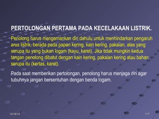 11711712/16/1412/16/14
PERTOLONGAN PERTAMA PADA KECELAKAAN LISTRIK.
Penolong harus mengamankan diri dahulu untuk menhindarkan pengaruh
arus listrik, berada pada papan kering, kain kering, pakaian, alas yang
serupa itu yang bukan logam (kayu, karet). Jika tidak mungkin kedua
tangan penolong dibalut dengan kain kering, pakaian kering atau bahan
serupa itu (kertas, karet).
Pada saat memberikan pertolongan, penolong harus menjaga diri agar
tubuhnya jangan bersentuhan dengan benda logam.
 