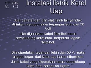 Instalasi listrik KetelInstalasi listrik Ketel
UapUap
Alat penerangan dan alat listrik lainya tidakAlat penerangan dan alat listrik lainya tidak
diijinkan menggunakan tegangan lebih dari 50diijinkan menggunakan tegangan lebih dari 50
VoltVolt
Jika digunakan kabel fleksibel harusJika digunakan kabel fleksibel harus
berselubung karet atau berperisai logamberselubung karet atau berperisai logam
fleksibel.fleksibel.
Bila diperlukan tegangan lebih dari 50 V, makaBila diperlukan tegangan lebih dari 50 V, maka
bagian logam dari ketel uap harus dibumikanbagian logam dari ketel uap harus dibumikan
Jenis kabel yang digunakan harus berselubungJenis kabel yang digunakan harus berselubung
karet dan berperisai logamkaret dan berperisai logam
PUIL 2000
Psl. 8.12
 