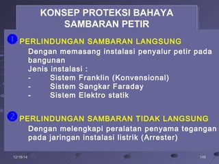 14814812/16/1412/16/14
KONSEP PROTEKSI BAHAYA
SAMBARAN PETIR
KONSEP PROTEKSI BAHAYA
SAMBARAN PETIR
PERLINDUNGAN SAMBARAN LANGSUNG
Dengan memasang instalasi penyalur petir pada
bangunan
Jenis instalasi :
- Sistem Franklin (Konvensional)
- Sistem Sangkar Faraday
- Sistem Elektro statik
PERLINDUNGAN SAMBARAN TIDAK LANGSUNG
Dengan melengkapi peralatan penyama tegangan
pada jaringan instalasi listrik (Arrester)
 