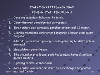 16416412/16/1412/16/14
SYARAT-SYARAT PEMASANGAN
PENGHANTAR PENURUNAN
1. Dipasang sepanjang bubungan ke tanah.
2. Diperhitungkan pemuaian dan penyusutan.
3. Jarak antara alat pemegang penghantar maximal 1,5 meter.
4. Dilarang memasang penghantar penurunan dibawah atap dalam
bangunan.
5. Jika ada, penurunan dipasang pada bagian yang terdekat pohon,
menonjol.
6. Memudahkan pemeriksaan.
7. Jika digunakan pipa logam, pada kedua ujung harus disambung
secara elektris.
8. Dipasang minimal 2 penurunan.
9. Jarak antar kaki penerima dan titik percabangan penghantar
maximal 5 meter.
 