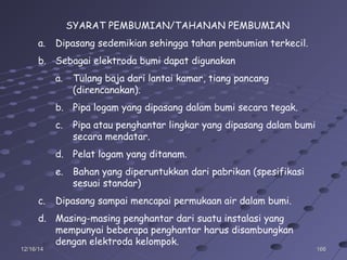16616612/16/1412/16/14
SYARAT PEMBUMIAN/TAHANAN PEMBUMIAN
a. Dipasang sedemikian sehingga tahan pembumian terkecil.
b. Sebagai elektroda bumi dapat digunakan
a. Tulang baja dari lantai kamar, tiang pancang
(direncanakan).
b. Pipa logam yang dipasang dalam bumi secara tegak.
c. Pipa atau penghantar lingkar yang dipasang dalam bumi
secara mendatar.
d. Pelat logam yang ditanam.
e. Bahan yang diperuntukkan dari pabrikan (spesifikasi
sesuai standar)
c. Dipasang sampai mencapai permukaan air dalam bumi.
d. Masing-masing penghantar dari suatu instalasi yang
mempunyai beberapa penghantar harus disambungkan
dengan elektroda kelompok.
 