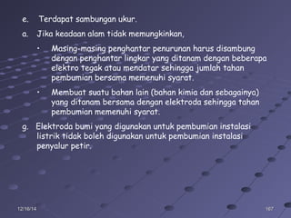 16716712/16/1412/16/14
e. Terdapat sambungan ukur.
a. Jika keadaan alam tidak memungkinkan,
• Masing-masing penghantar penurunan harus disambung
dengan penghantar lingkar yang ditanam dengan beberapa
elektro tegak atau mendatar sehingga jumlah tahan
pembumian bersama memenuhi syarat.
• Membuat suatu bahan lain (bahan kimia dan sebagainya)
yang ditanam bersama dengan elektroda sehingga tahan
pembumian memenuhi syarat.
g. Elektroda bumi yang digunakan untuk pembumian instalasi
listrik tidak boleh digunakan untuk pembumian instalasi
penyalur petir.
 