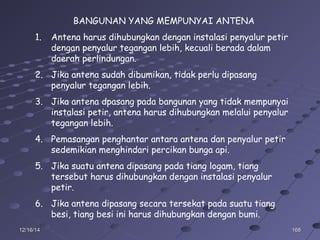 16816812/16/1412/16/14
BANGUNAN YANG MEMPUNYAI ANTENA
1. Antena harus dihubungkan dengan instalasi penyalur petir
dengan penyalur tegangan lebih, kecuali berada dalam
daerah perlindungan.
2. Jika antena sudah dibumikan, tidak perlu dipasang
penyalur tegangan lebih.
3. Jika antena dpasang pada bangunan yang tidak mempunyai
instalasi petir, antena harus dihubungkan melalui penyalur
tegangan lebih.
4. Pemasangan penghantar antara antena dan penyalur petir
sedemikian menghindari percikan bunga api.
5. Jika suatu antena dipasang pada tiang logam, tiang
tersebut harus dihubungkan dengan instalasi penyalur
petir.
6. Jika antena dipasang secara tersekat pada suatu tiang
besi, tiang besi ini harus dihubungkan dengan bumi.
 
