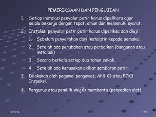 17017012/16/1412/16/14
PEMERIKSAAN DAN PENGUJIAN
1. Setiap instalasi penyalur petir harus dipelihara agar
selalu bekerja dengan tepat, aman dan memenuhi syarat.
2. Instalasi penyalur petir petir harus diperiksa dan diuji :
1. Sebelum penyerahan dari instalatir kepada pemakai.
2. Setelah ada perubahan atau perbaikan (bangunan atau
instalasi)
3. Secara berkala setiap dua tahun sekali.
4. Setelah ada kerusakan akibat sambaran petir.
3. Dilakukan oleh pegawai pengawas, Ahli K3 atau PJK3
Inspeksi.
4. Pengurus atau pemilik wajib membantu (penyedian alat)
 