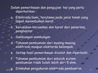 17117112/16/1412/16/14
Dalam pemeriksaan dan pengujian hal yang perlu
diperhatikan :
a. Elektroda bumi, terutama pada jenis tanah yang
dapat menimbulkan karat.
b. Kerusakan-kerusakan dan karat dari penerima,
penghantar
c. Sambungan-sambungan
d. Tahanan pembumian dari masing-masing
elektroda maupun elektorda kelompok.
e. Setiap hasil pemeriksaan dicatat dan diperbaiki.
f. Tahanan pembumian dari seluruh sistem
pembumian tidak boleh lebih dari 5 ohm.
g. Dilakukan pengukuran elektroda pembumian.
 