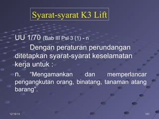 18318312/16/1412/16/14
UU 1/70 (Bab III Psl 3 (1) - n
Dengan peraturan perundangan
ditetapkan syarat-syarat keselamatan
kerja untuk :
n. “Mengamankan dan memperlancar
pengangkutan orang, binatang, tanaman atang
barang”.
Syarat-syarat K3 Lift
 