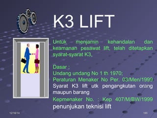 18518512/16/1412/16/14
K3 LIFT
Untuk menjamin kehandalan dan
keamanan pesawat lift, telah ditetapkan
syarat-syarat K3,
Dasar :
Undang undang No 1 th 1970;
Peraturan Menaker No Per. 03/Men/1999
Syarat K3 lift utk pengangkutan orang
maupun barang
Kepmenaker No. : Kep 407/M/BW/1999
penunjukan teknisi lift
 
