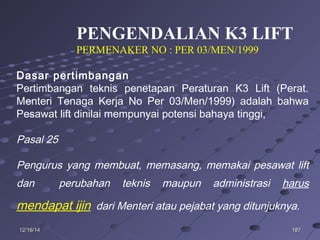 18718712/16/1412/16/14
Dasar pertimbangan
Pertimbangan teknis penetapan Peraturan K3 Lift (Perat.
Menteri Tenaga Kerja No Per 03/Men/1999) adalah bahwa
Pesawat lift dinilai mempunyai potensi bahaya tinggi,
Pasal 25
Pengurus yang membuat, memasang, memakai pesawat lift
dan perubahan teknis maupun administrasi harus
mendapat ijin dari Menteri atau pejabat yang ditunjuknya.
PENGENDALIAN K3 LIFT
PERMENAKER NO : PER 03/MEN/1999
 